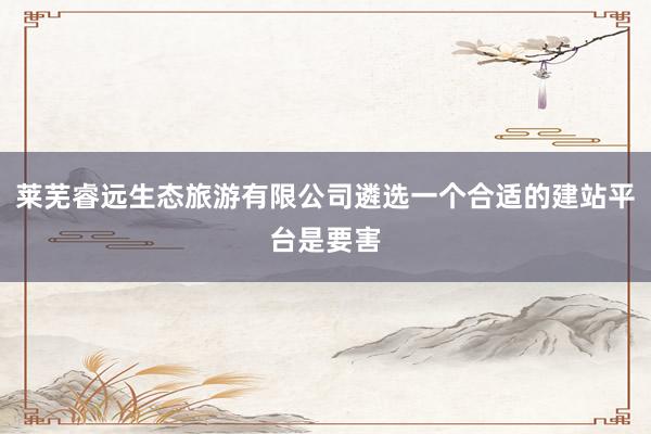 莱芜睿远生态旅游有限公司遴选一个合适的建站平台是要害